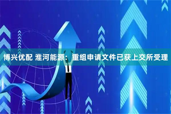 博兴优配 淮河能源：重组申请文件已获上交所受理