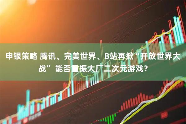 申银策略 腾讯、完美世界、B站再掀“开放世界大战” 能否重振大厂二次元游戏？
