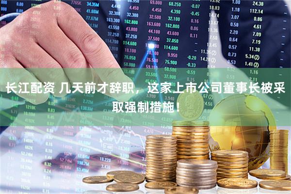 长江配资 几天前才辞职，这家上市公司董事长被采取强制措施！