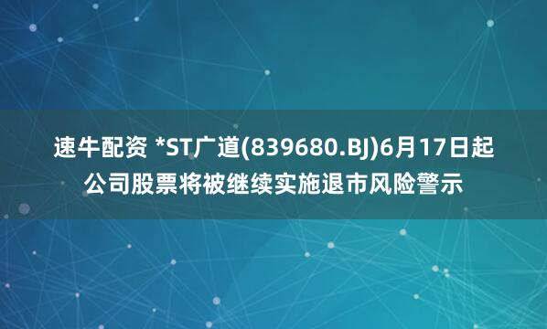 速牛配资 *ST广道(839680.BJ)6月17日起公司股票将被继续实施退市风险警示